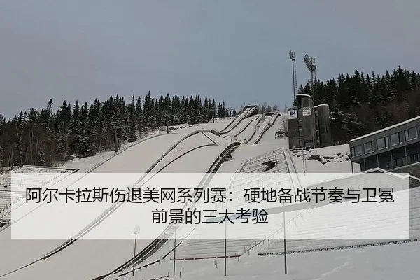 阿尔卡拉斯伤退美网系列赛：硬地备战节奏与卫冕前景的三大考验
